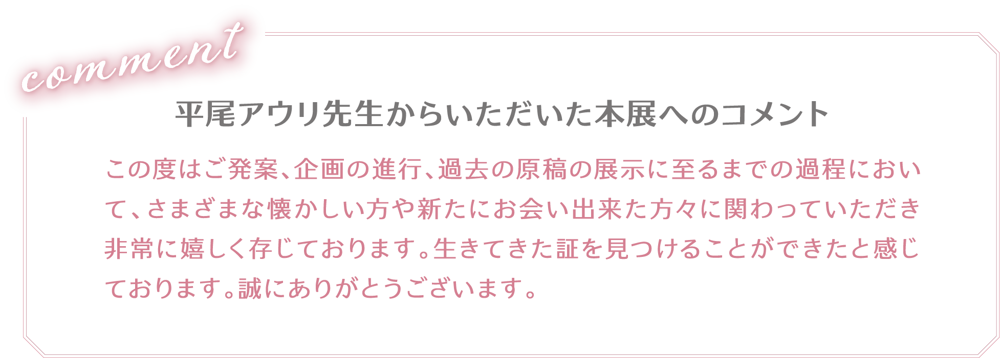 平尾アウリ先生からいただいた本展へのコメント「この度はご発案、企画の進行、過去の原稿の展示に至るまでの過程において、さまざまな懐かしい方や新たにお会い出来た方々に関わっていただき非常に嬉しく存じております。生きてきた証を見つけることができたと感じております。誠にありがとうございます。」